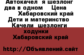 Автокачел ️я шезлонг (два в одном) › Цена ­ 4 500 - Хабаровский край Дети и материнство » Качели, шезлонги, ходунки   . Хабаровский край